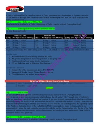 A visit to India wouldn’t be complete without it. Other must-experience destinations in Agra are two other
UNESCO World Heritage Sites, the sandstone Red Fort and Fatehpur Sikri.Now the city is popular for its
marble handicraft work.
Day 12          Agra - Delhi drive 205km/4hrs
After breakfast at hotel drive to Delhi , sightseeing of Delhi , transfer to hotel. Overnight at hotel.

Day 13        Delhi airport/Railway Station departure transfer
On time departure transfer

         Price:7-12 Pax                    Price:4-6 Pax                      Price:2-3 Pax
(US$) Per Person Twin Sharing (US$) Per Person Twin Sharing (US$) Per Person Twin Sharing
488      Using 2* Hotels         508      Using 2* Hotels            528     Using 2* Hotels
657      Using 3* Hotels         677      Using 3* Hotels            697     Using 3* Hotels
923      Using 4* Hotels         943      Using 4* Hotels            963     Using 4* Hotels
1365     Using 5* Hotels         1385     Using 5* Hotels            1405    Using 5* Hotels
Single Suplementary 40% Extra using extra bed      Child (5-12) year 25% Extra without extra bed

Cost Includes
   1 Accommodation on twin sharing room on BB basis
   2 All ground transportation by ac transportation as per group size
   3 English speaking local guide for city sightseeing
   4 2-3 hrs Rickshaw ride in Bharatpur Bird Sanctuary

Cost Doesn’t Includes
   1 Entrance fee of the monuments ( Aprro. US$ 125 PP )
   2 Nature of all drinks, Lunch, Dinner, Laundry, tips etc
   3 Travel Insurance, any airfare, any train fare


                              14 Nights/ 15 Days Best of Desert Safari Tours
Destinations   Delhi – Mandawa – Bikaner – Jaisalmer – Jodhpur – Udaipur – Jaipur – Ranthanbhore –
               Bharatpur – Agra – Delhi
                                                Program

Day 1           Arrival Delhi
On arrival in Delhi pick-up from airport/Railway Station and transfer to hotel. Overnight at hotel.
Delhi: is known to have been continuously inhabited since the 6th century BC. Through most of its history,
Delhi has served as a capital of kingdoms and empires. It has been invaded, ransacked and rebuilt several times,
particularly during the Medieval era, and therefore the modern city of Delhi is a cluster of many cities scattered
across the metropolitan region. Delhi is also believed to have been the site of Indraprastha, the legendary capital
of the Pandavas during the times of the Mahabharata.Delhi re-emerged as a major political, cultural and
commercial city along the trade routes between northwest India and the Gangetic plain after the rise of the Delhi
sultanates.It houses many ancient and medieval monuments, archaeological sites and remains. Now Delhi is
announced world's no.1 green city

Day 2          Delhi – Mandawa drive 274km/5hrs
After breakfast at hotel drive to Mandawa, sightseeing , transfer to hotel. Overnight at hotel.
 