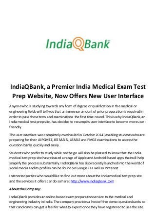 IndiaQBank, a Premier India Medical Exam Test
Prep Website, Now Offers New User Interface
Anyonewho is studying towards any formof degree or qualification in the medical or
engineering fields will tell you that an immense amount of prior preparation is required in
order to pass thesetests and examinations the first time round. This is why IndiaQBank, an
India medical test prep site, has decided to revamp its user interface to become moreuser-
friendly.
The user interface was completely overhauled in October 2014, enabling students who are
preparing for their AIPGMEE, JEEMAIN, USMLEand FMGE examinations to access the
question banks quickly and easily.
Students who prefer to study while on the go will also be pleased to know that the India
medical test prep site has released a range of Apple and Android-based apps thatwill help
simplify the process substantially. IndiaQBankhas also recently launched into the world of
social media and its profiles can be found on Google+ as well as Pinterest.
Interested parties who would like to find out more about the India medical test prep site
and the services it offers can do so here: http://www.indiaqbank.com
About the Company:
IndiaQBank provides an online-based exam preparation service to the medical and
engineering industry in India. The company provides a hostof free demo question banks so
that candidates can get a feel for whatto expect once they haveregistered to use the site.
 