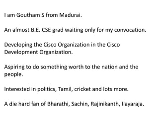 I am Goutham S from Madurai.An almost B.E.CSE grad waiting only for my convocation.Developing the Cisco Organization in the Cisco Development Organization.Aspiring to do something worth to the nation and the people.Interested in politics, Tamil, cricket and lots more.A die hard fan of Bharathi, Sachin, Rajinikanth, Ilayaraja. 