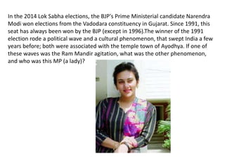 In the 2014 Lok Sabha elections, the BJP's Prime Ministerial candidate Narendra 
Modi won elections from the Vadodara constituency in Gujarat. Since 1991, this 
seat has always been won by the BJP (except in 1996).The winner of the 1991 
election rode a political wave and a cultural phenomenon, that swept India a few 
years before; both were associated with the temple town of Ayodhya. If one of 
these waves was the Ram Mandir agitation, what was the other phenomenon, 
and who was this MP (a lady)? 
 