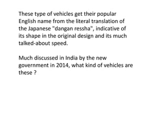 These type of vehicles get their popular 
English name from the literal translation of 
the Japanese "dangan ressha", indicative of 
its shape in the original design and its much 
talked-about speed. 
Much discussed in India by the new 
government in 2014, what kind of vehicles are 
these ? 
 