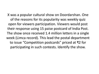 X was a popular cultural show on Doordarshan. One 
of the reasons for its popularity was weekly quiz 
open for viewers participation. Viewers would post 
their response using 15 paise postcard of India Post. 
The show once received 1.4 million letters in a single 
week (Limca record). This lead the postal department 
to issue “Competition postcards” priced at ₹2 for 
participating in such contests. Identify the show. 
 