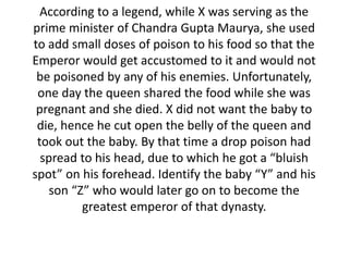 According to a legend, while X was serving as the 
prime minister of Chandra Gupta Maurya, she used 
to add small doses of poison to his food so that the 
Emperor would get accustomed to it and would not 
be poisoned by any of his enemies. Unfortunately, 
one day the queen shared the food while she was 
pregnant and she died. X did not want the baby to 
die, hence he cut open the belly of the queen and 
took out the baby. By that time a drop poison had 
spread to his head, due to which he got a “bluish 
spot” on his forehead. Identify the baby “Y” and his 
son “Z” who would later go on to become the 
greatest emperor of that dynasty. 
 
