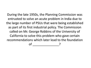 During the late 1950s, the Planning Commission was 
entrusted to solve an acute problem in India due to 
the large number of PSUs that were being established 
as part of its first industrial policy. The Commission 
called on Mr. George Robbins of the University of 
California to solve this problem who gave certain 
recommendations which later lead to the foundation 
of _______________? 
 