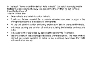 In the book “Poverty and Un-British Rule in India” Dadabhai Naoroji gave six 
factors that contributed heavily to a economic theory that he put forward. 
Identify the theory? 
The six factors are- 
• External rule and administration in India. 
• Funds and labour needed for economic development was brought in by 
immigrants but India did not draw immigrants. 
• All the civil administration and army expenses of Britain were paid by India. 
• India was bearing the burden of territory building both inside and outside 
India. 
• India was further exploited by opening the country to free trade. 
• Major earners in India during British rule were foreigners. The money they 
earned was never invested in India to buy anything. Moreover they left 
India with that money. 
 