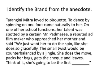 Identify the Brand from the anecdote. 
Tarangini Mitra loved to pirouette. To dance by 
spinning on one foot came naturally to her. On 
one of her school functions, her talent was 
spotted by a certain Mr. Padmasee, a reputed ad 
film maker who approached her mother and 
said “We just want her to do the spin, like she 
does so gracefully. The small twist would be 
counterbalanced by a jingle. She does the move, 
packs her bags, gets the cheque and leaves. 
Think of it, she’s going to be the first ________" 
 