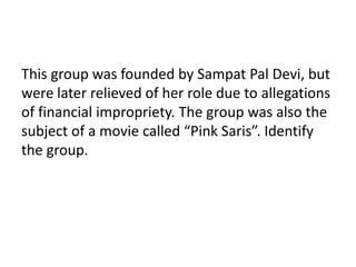 This group was founded by Sampat Pal Devi, but 
were later relieved of her role due to allegations 
of financial impropriety. The group was also the 
subject of a movie called “Pink Saris”. Identify 
the group. 
 
