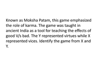 Known as Moksha Patam, this game emphasized 
the role of karma. The game was taught in 
ancient India as a tool for teaching the effects of 
good V/s bad. The Y represented virtues while X 
represented vices. Identify the game from X and 
Y. 
 