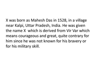X was born as Mahesh Das in 1528, in a village 
near Kalpi, Uttar Pradesh, India. He was given 
the name X which is derived from Vir Var which 
means courageous and great, quite contrary for 
him since he was not known for his bravery or 
for his military skill. 
 