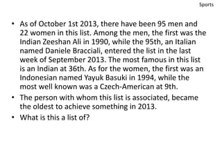 • As of October 1st 2013, there have been 95 men and 
22 women in this list. Among the men, the first was the 
Indian Zeeshan Ali in 1990, while the 95th, an Italian 
named Daniele Bracciali, entered the list in the last 
week of September 2013. The most famous in this list 
is an Indian at 36th. As for the women, the first was an 
Indonesian named Yayuk Basuki in 1994, while the 
most well known was a Czech-American at 9th. 
• The person with whom this list is associated, became 
the oldest to achieve something in 2013. 
• What is this a list of? 
Sports 
 