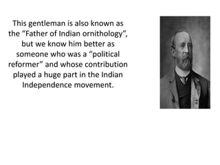 This gentleman is also known as 
the “Father of Indian ornithology”, 
but we know him better as 
someone who was a “political 
reformer” and whose contribution 
played a huge part in the Indian 
Independence movement. 
 