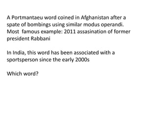 A Portmantaeu word coined in Afghanistan after a 
spate of bombings using similar modus operandi. 
Most famous example: 2011 assasination of former 
president Rabbani 
In India, this word has been associated with a 
sportsperson since the early 2000s 
Which word? 
 