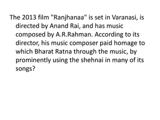 The 2013 film "Ranjhanaa" is set in Varanasi, is 
directed by Anand Rai, and has music 
composed by A.R.Rahman. According to its 
director, his music composer paid homage to 
which Bharat Ratna through the music, by 
prominently using the shehnai in many of its 
songs? 
 