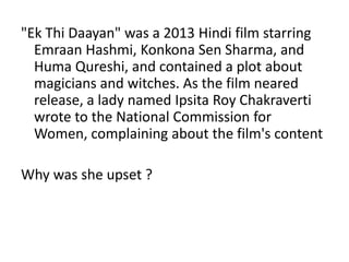 "Ek Thi Daayan" was a 2013 Hindi film starring 
Emraan Hashmi, Konkona Sen Sharma, and 
Huma Qureshi, and contained a plot about 
magicians and witches. As the film neared 
release, a lady named Ipsita Roy Chakraverti 
wrote to the National Commission for 
Women, complaining about the film's content 
Why was she upset ? 
 