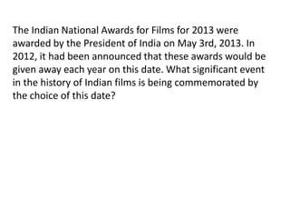 The Indian National Awards for Films for 2013 were 
awarded by the President of India on May 3rd, 2013. In 
2012, it had been announced that these awards would be 
given away each year on this date. What significant event 
in the history of Indian films is being commemorated by 
the choice of this date? 
 