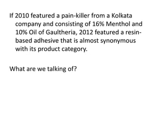 If 2010 featured a pain-killer from a Kolkata 
company and consisting of 16% Menthol and 
10% Oil of Gaultheria, 2012 featured a resin-based 
adhesive that is almost synonymous 
with its product category. 
What are we talking of? 
 