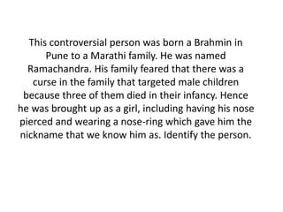 This controversial person was born a Brahmin in 
Pune to a Marathi family. He was named 
Ramachandra. His family feared that there was a 
curse in the family that targeted male children 
because three of them died in their infancy. Hence 
he was brought up as a girl, including having his nose 
pierced and wearing a nose-ring which gave him the 
nickname that we know him as. Identify the person. 
 