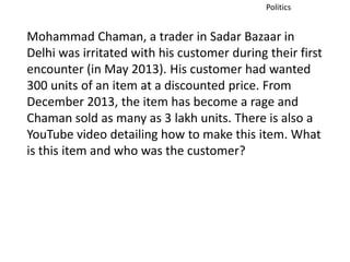 Politics 
Mohammad Chaman, a trader in Sadar Bazaar in 
Delhi was irritated with his customer during their first 
encounter (in May 2013). His customer had wanted 
300 units of an item at a discounted price. From 
December 2013, the item has become a rage and 
Chaman sold as many as 3 lakh units. There is also a 
YouTube video detailing how to make this item. What 
is this item and who was the customer? 
 