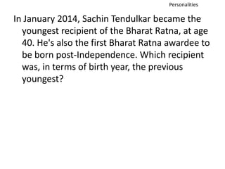 Personalities 
In January 2014, Sachin Tendulkar became the 
youngest recipient of the Bharat Ratna, at age 
40. He's also the first Bharat Ratna awardee to 
be born post-Independence. Which recipient 
was, in terms of birth year, the previous 
youngest? 
 