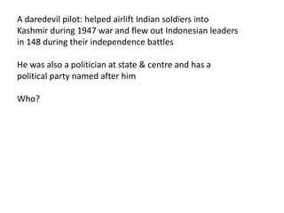 A daredevil pilot: helped airlift Indian soldiers into 
Kashmir during 1947 war and flew out Indonesian leaders 
in 148 during their independence battles 
He was also a politician at state & centre and has a 
political party named after him 
Who? 
 