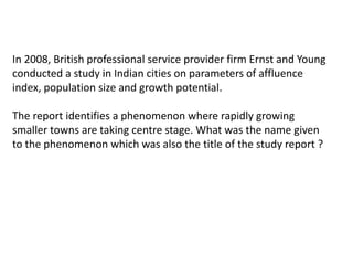 In 2008, British professional service provider firm Ernst and Young 
conducted a study in Indian cities on parameters of affluence 
index, population size and growth potential. 
The report identifies a phenomenon where rapidly growing 
smaller towns are taking centre stage. What was the name given 
to the phenomenon which was also the title of the study report ? 
 