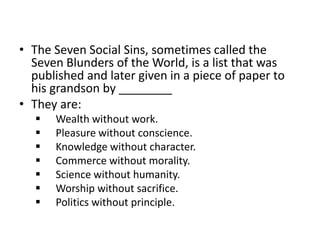 • The Seven Social Sins, sometimes called the 
Seven Blunders of the World, is a list that was 
published and later given in a piece of paper to 
his grandson by ________ 
• They are: 
 Wealth without work. 
 Pleasure without conscience. 
 Knowledge without character. 
 Commerce without morality. 
 Science without humanity. 
 Worship without sacrifice. 
 Politics without principle. 
 