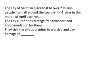 The city of Mumbai plays host to over 2 million 
people from all around the country for 4 days in the 
month of April each year. 
The city authorities arrange free transport and 
accommodation for them. 
They visit the city as pilgrims to worship and pay 
homage to _______ 
 