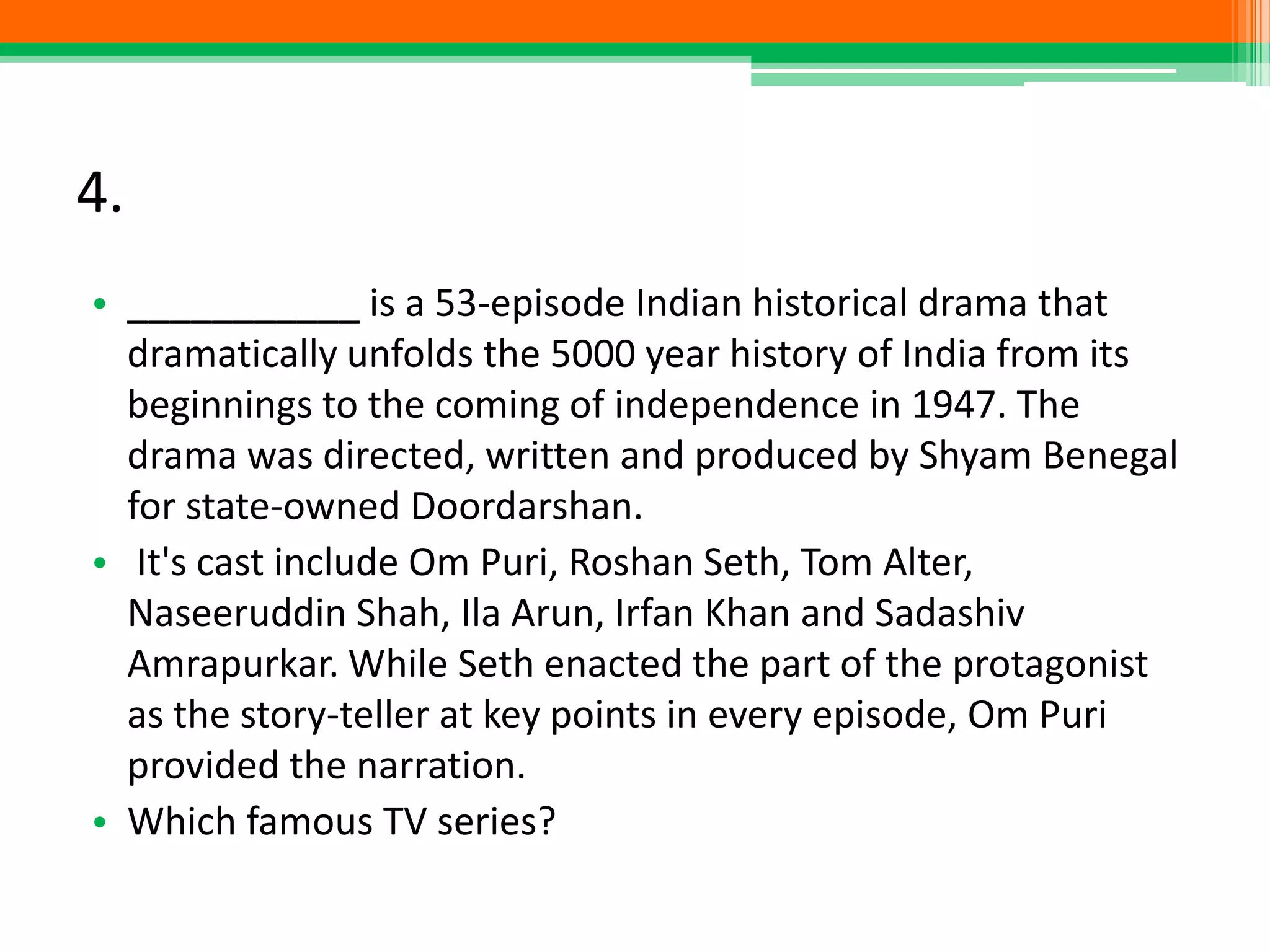 4.
• ___________ is a 53-episode Indian historical drama that
dramatically unfolds the 5000 year history of India from its
beginnings to the coming of independence in 1947. The
drama was directed, written and produced by Shyam Benegal
for state-owned Doordarshan.
• It's cast include Om Puri, Roshan Seth, Tom Alter,
Naseeruddin Shah, Ila Arun, Irfan Khan and Sadashiv
Amrapurkar. While Seth enacted the part of the protagonist
as the story-teller at key points in every episode, Om Puri
provided the narration.
• Which famous TV series?
 