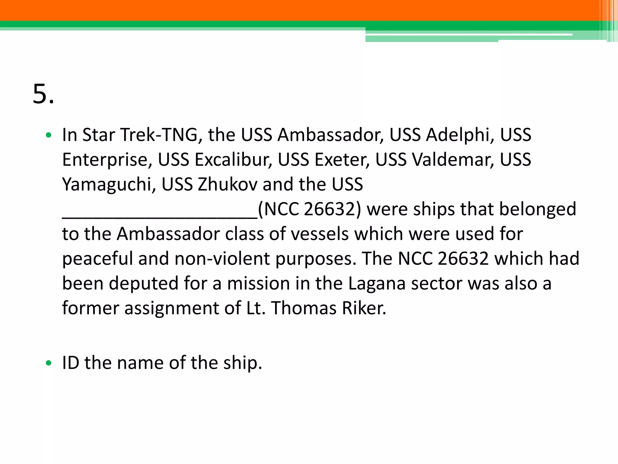 5.
• In Star Trek-TNG, the USS Ambassador, USS Adelphi, USS
Enterprise, USS Excalibur, USS Exeter, USS Valdemar, USS
Yamaguchi, USS Zhukov and the USS
___________________(NCC 26632) were ships that belonged
to the Ambassador class of vessels which were used for
peaceful and non-violent purposes. The NCC 26632 which had
been deputed for a mission in the Lagana sector was also a
former assignment of Lt. Thomas Riker.
• ID the name of the ship.
 