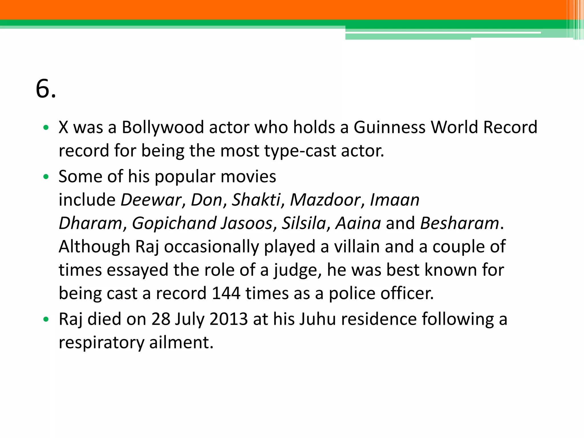 6.
• X was a Bollywood actor who holds a Guinness World Record
record for being the most type-cast actor.
• Some of his popular movies
include Deewar, Don, Shakti, Mazdoor, Imaan
Dharam, Gopichand Jasoos, Silsila, Aaina and Besharam.
Although Raj occasionally played a villain and a couple of
times essayed the role of a judge, he was best known for
being cast a record 144 times as a police officer.
• Raj died on 28 July 2013 at his Juhu residence following a
respiratory ailment.
 
