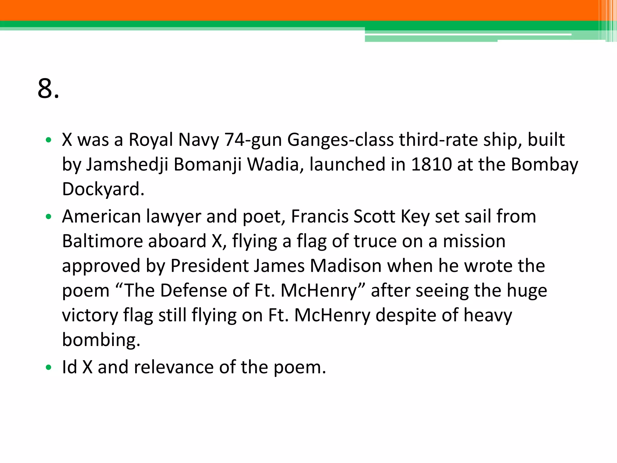 8.
• X was a Royal Navy 74-gun Ganges-class third-rate ship, built
by Jamshedji Bomanji Wadia, launched in 1810 at the Bombay
Dockyard.
• American lawyer and poet, Francis Scott Key set sail from
Baltimore aboard X, flying a flag of truce on a mission
approved by President James Madison when he wrote the
poem “The Defense of Ft. McHenry” after seeing the huge
victory flag still flying on Ft. McHenry despite of heavy
bombing.
• Id X and relevance of the poem.
 