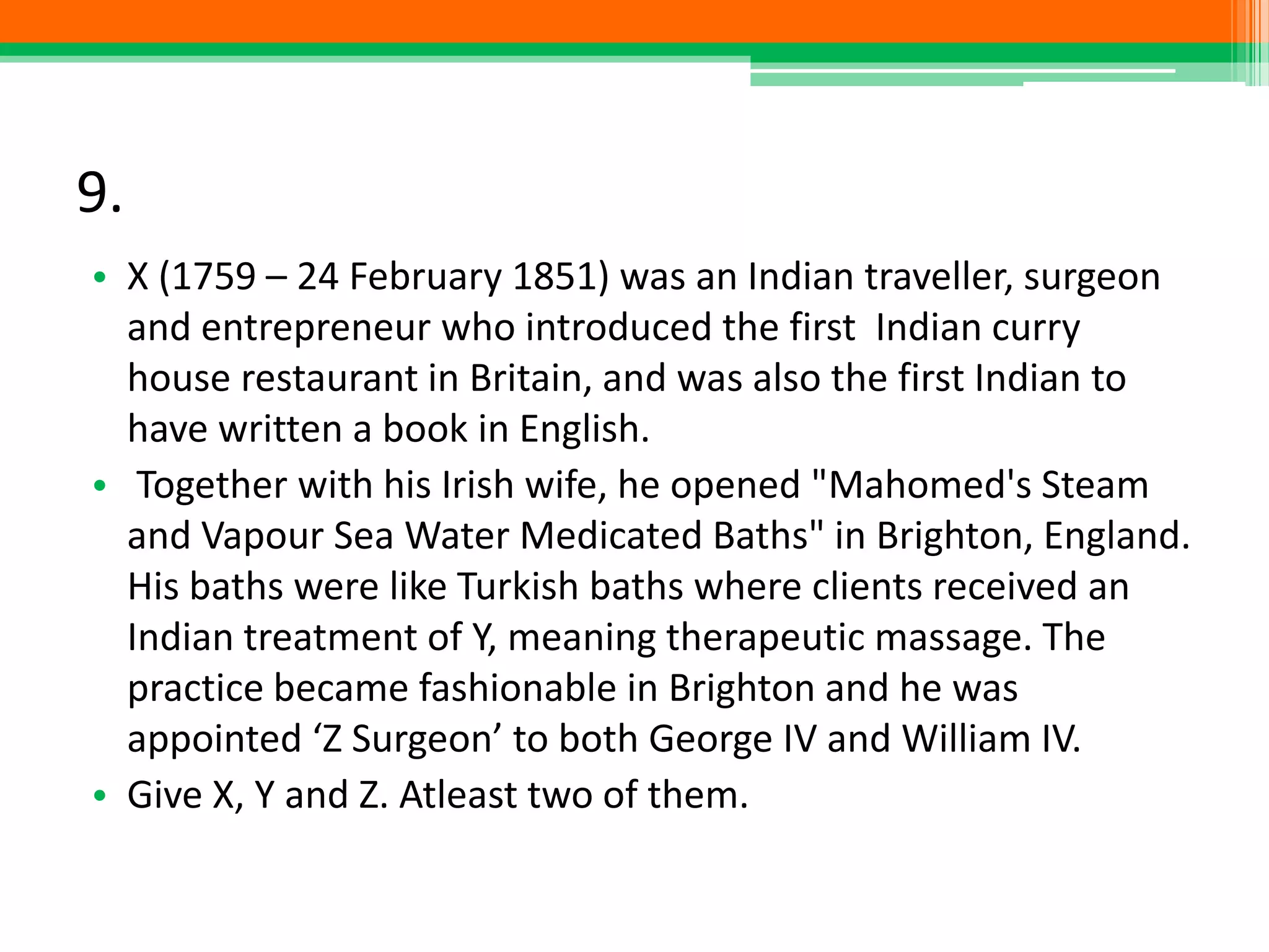 9.
• X (1759 – 24 February 1851) was an Indian traveller, surgeon
and entrepreneur who introduced the first Indian curry
house restaurant in Britain, and was also the first Indian to
have written a book in English.
• Together with his Irish wife, he opened "Mahomed's Steam
and Vapour Sea Water Medicated Baths" in Brighton, England.
His baths were like Turkish baths where clients received an
Indian treatment of Y, meaning therapeutic massage. The
practice became fashionable in Brighton and he was
appointed ‘Z Surgeon’ to both George IV and William IV.
• Give X, Y and Z. Atleast two of them.
 