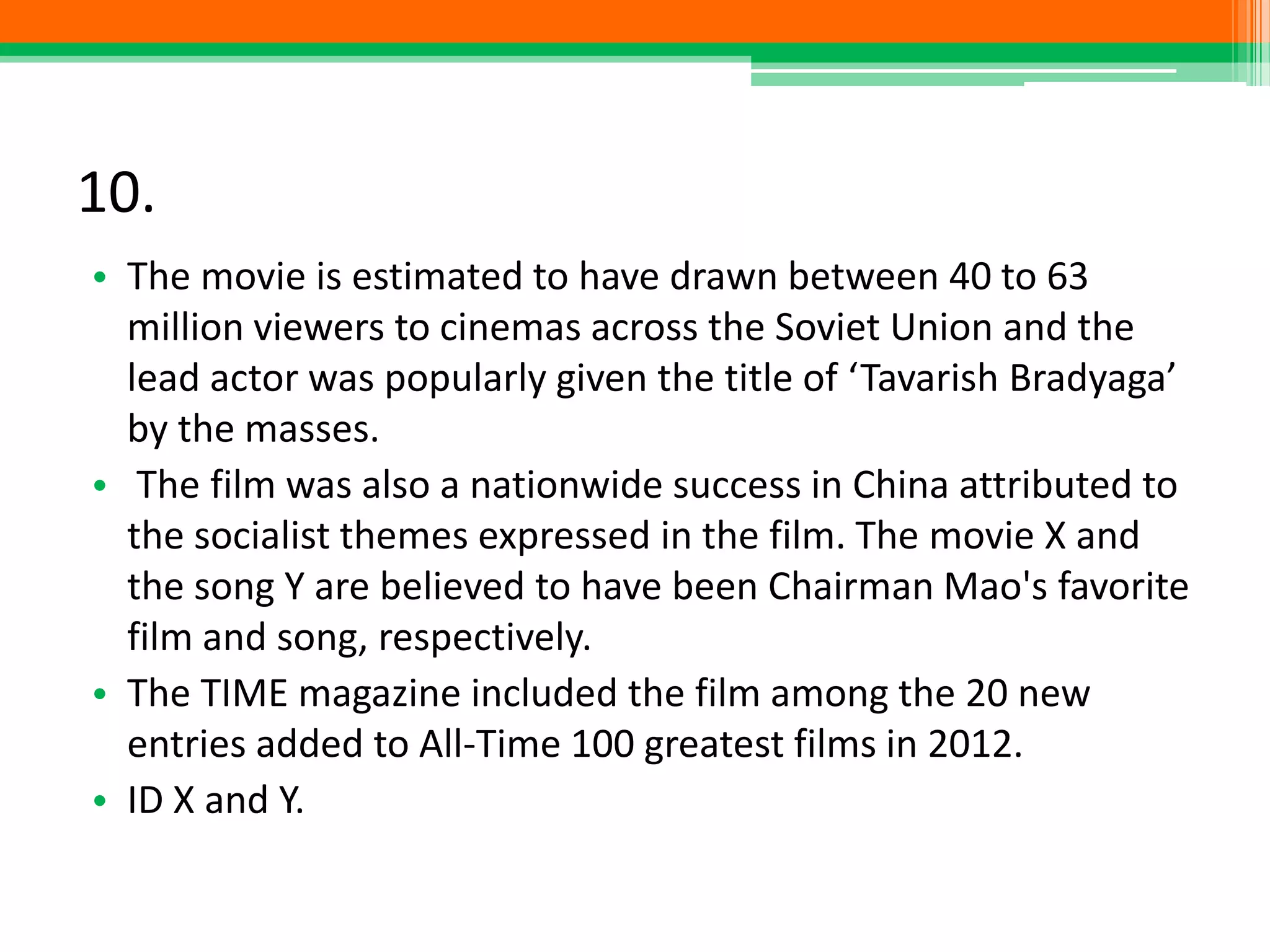 10.
• The movie is estimated to have drawn between 40 to 63
million viewers to cinemas across the Soviet Union and the
lead actor was popularly given the title of ‘Tavarish Bradyaga’
by the masses.
• The film was also a nationwide success in China attributed to
the socialist themes expressed in the film. The movie X and
the song Y are believed to have been Chairman Mao's favorite
film and song, respectively.
• The TIME magazine included the film among the 20 new
entries added to All-Time 100 greatest films in 2012.
• ID X and Y.
 