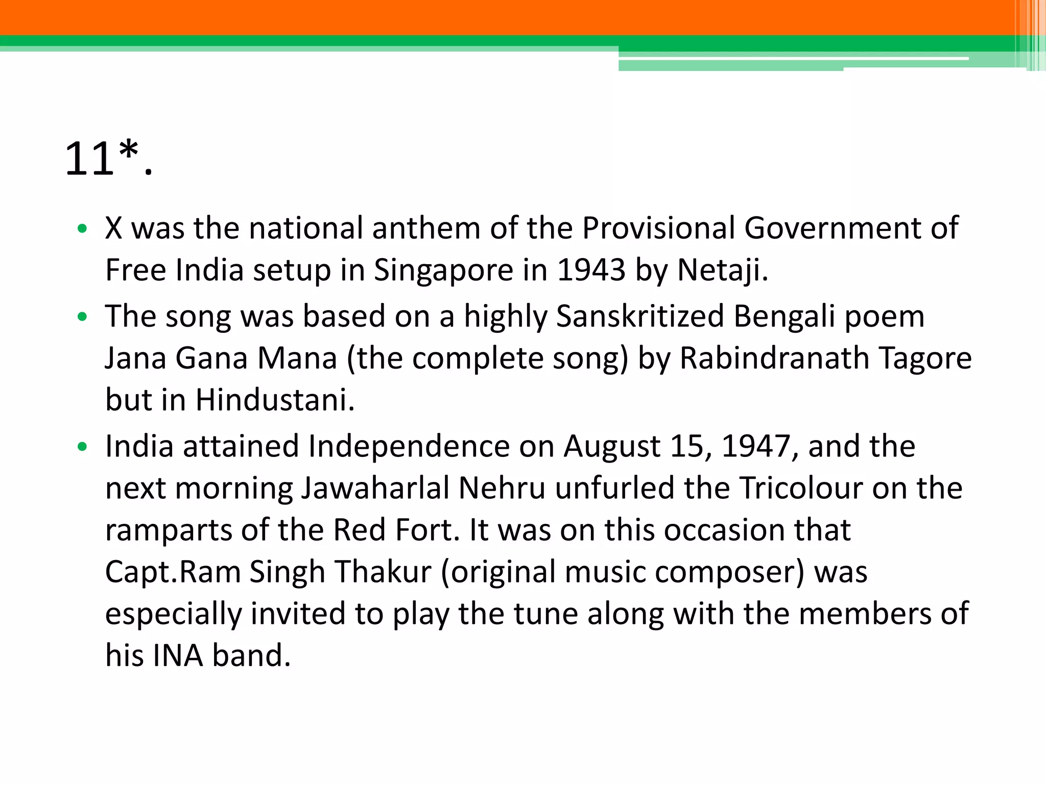 11*.
• X was the national anthem of the Provisional Government of
Free India setup in Singapore in 1943 by Netaji.
• The song was based on a highly Sanskritized Bengali poem
Jana Gana Mana (the complete song) by Rabindranath Tagore
but in Hindustani.
• India attained Independence on August 15, 1947, and the
next morning Jawaharlal Nehru unfurled the Tricolour on the
ramparts of the Red Fort. It was on this occasion that
Capt.Ram Singh Thakur (original music composer) was
especially invited to play the tune along with the members of
his INA band.
 