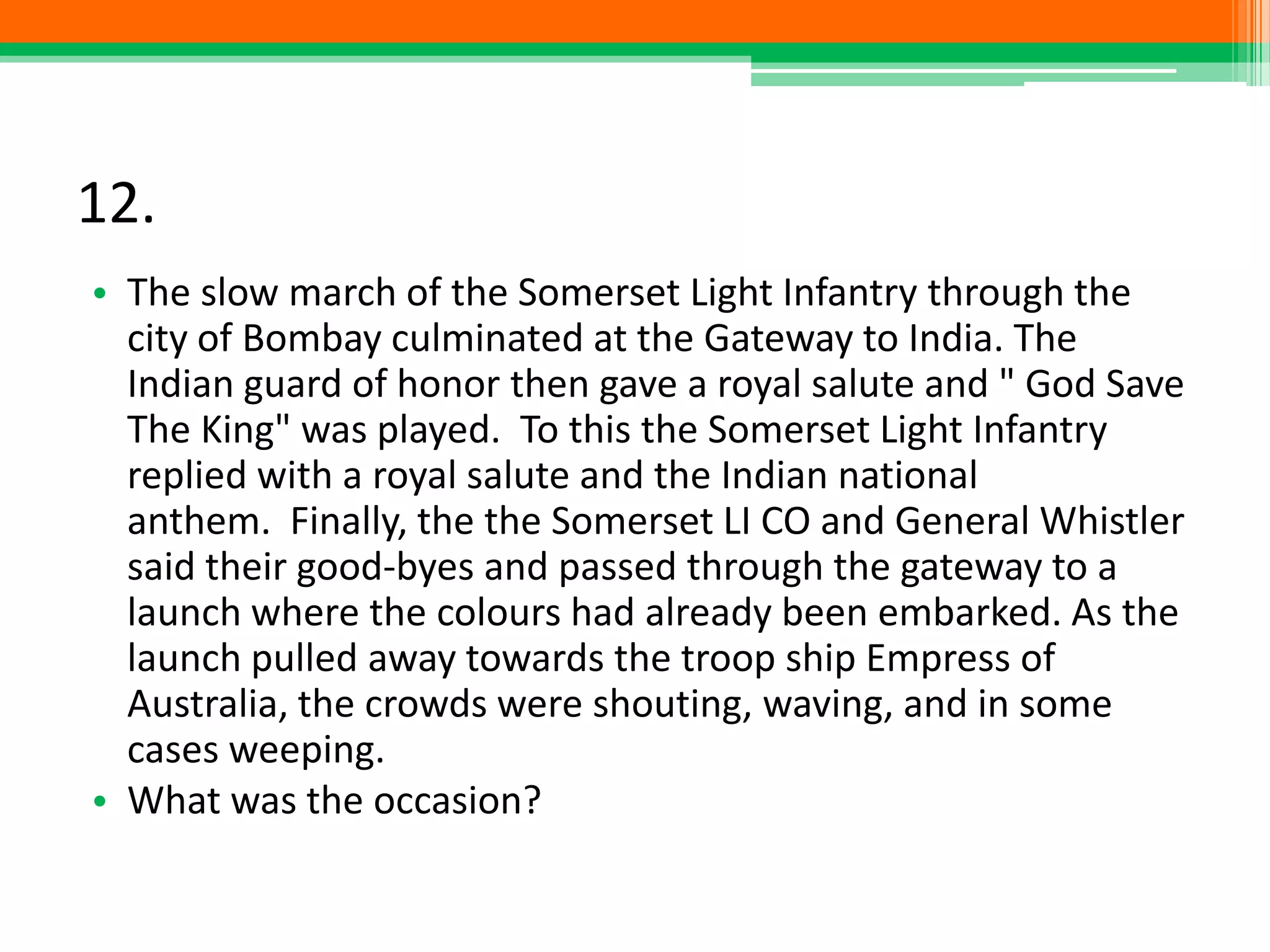 12.
• The slow march of the Somerset Light Infantry through the
city of Bombay culminated at the Gateway to India. The
Indian guard of honor then gave a royal salute and " God Save
The King" was played. To this the Somerset Light Infantry
replied with a royal salute and the Indian national
anthem. Finally, the the Somerset LI CO and General Whistler
said their good-byes and passed through the gateway to a
launch where the colours had already been embarked. As the
launch pulled away towards the troop ship Empress of
Australia, the crowds were shouting, waving, and in some
cases weeping.
• What was the occasion?
 