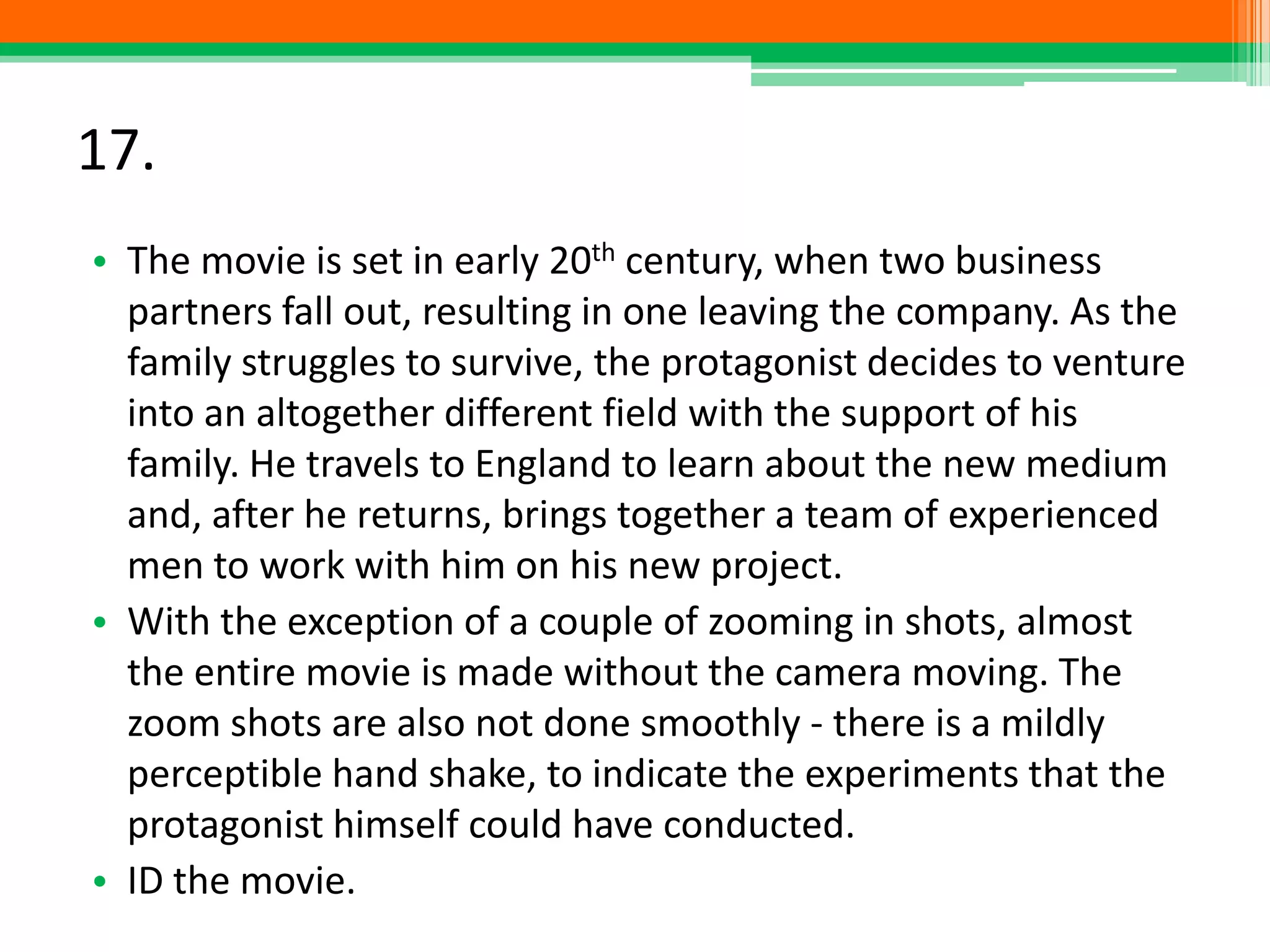 17.
• The movie is set in early 20th century, when two business
partners fall out, resulting in one leaving the company. As the
family struggles to survive, the protagonist decides to venture
into an altogether different field with the support of his
family. He travels to England to learn about the new medium
and, after he returns, brings together a team of experienced
men to work with him on his new project.
• With the exception of a couple of zooming in shots, almost
the entire movie is made without the camera moving. The
zoom shots are also not done smoothly - there is a mildly
perceptible hand shake, to indicate the experiments that the
protagonist himself could have conducted.
• ID the movie.
 