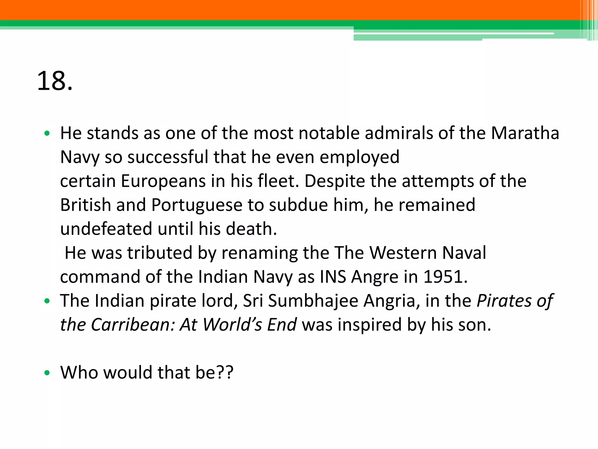 18.
• He stands as one of the most notable admirals of the Maratha
Navy so successful that he even employed
certain Europeans in his fleet. Despite the attempts of the
British and Portuguese to subdue him, he remained
undefeated until his death.
He was tributed by renaming the The Western Naval
command of the Indian Navy as INS Angre in 1951.
• The Indian pirate lord, Sri Sumbhajee Angria, in the Pirates of
the Carribean: At World’s End was inspired by his son.
• Who would that be??
 