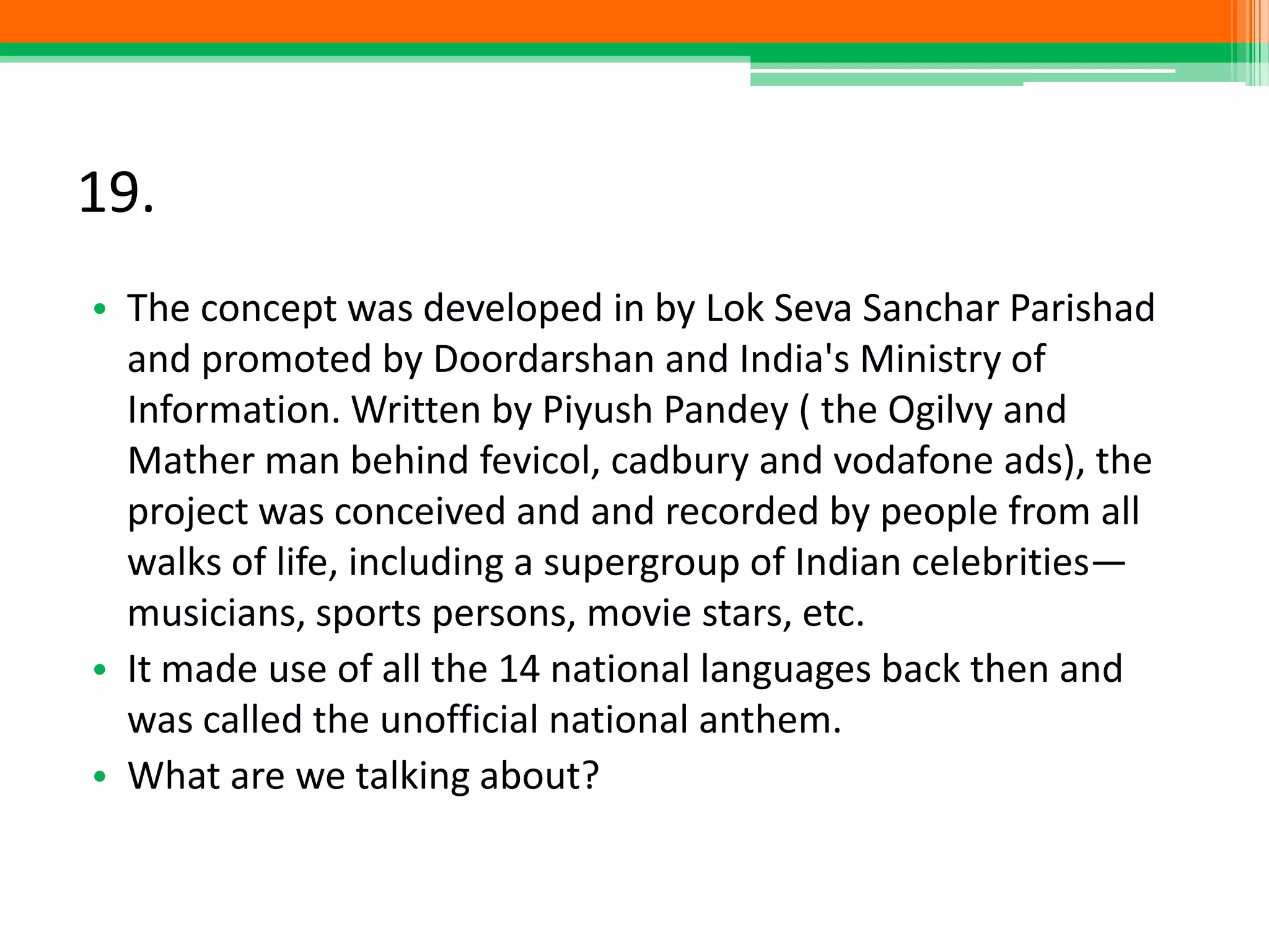 19.
• The concept was developed in by Lok Seva Sanchar Parishad
and promoted by Doordarshan and India's Ministry of
Information. Written by Piyush Pandey ( the Ogilvy and
Mather man behind fevicol, cadbury and vodafone ads), the
project was conceived and and recorded by people from all
walks of life, including a supergroup of Indian celebrities—
musicians, sports persons, movie stars, etc.
• It made use of all the 14 national languages back then and
was called the unofficial national anthem.
• What are we talking about?
 