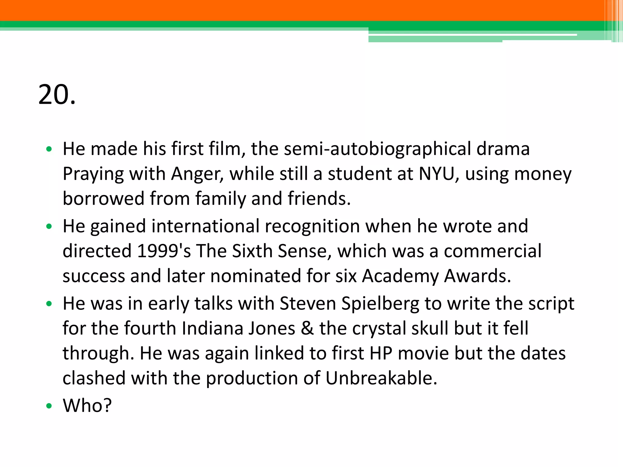 20.
• He made his first film, the semi-autobiographical drama
Praying with Anger, while still a student at NYU, using money
borrowed from family and friends.
• He gained international recognition when he wrote and
directed 1999's The Sixth Sense, which was a commercial
success and later nominated for six Academy Awards.
• He was in early talks with Steven Spielberg to write the script
for the fourth Indiana Jones & the crystal skull but it fell
through. He was again linked to first HP movie but the dates
clashed with the production of Unbreakable.
• Who?
 