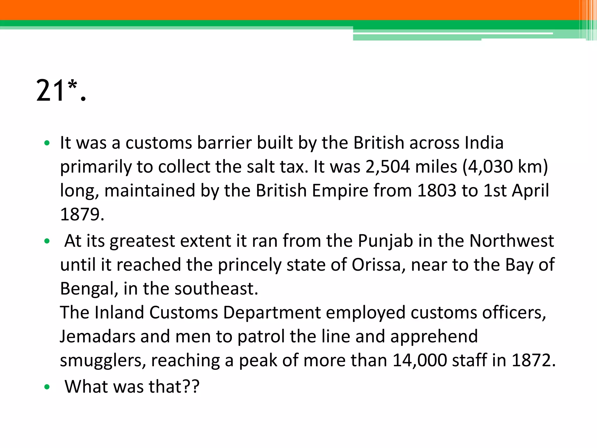 21*.
• It was a customs barrier built by the British across India
primarily to collect the salt tax. It was 2,504 miles (4,030 km)
long, maintained by the British Empire from 1803 to 1st April
1879.
• At its greatest extent it ran from the Punjab in the Northwest
until it reached the princely state of Orissa, near to the Bay of
Bengal, in the southeast.
The Inland Customs Department employed customs officers,
Jemadars and men to patrol the line and apprehend
smugglers, reaching a peak of more than 14,000 staff in 1872.
• What was that??
 