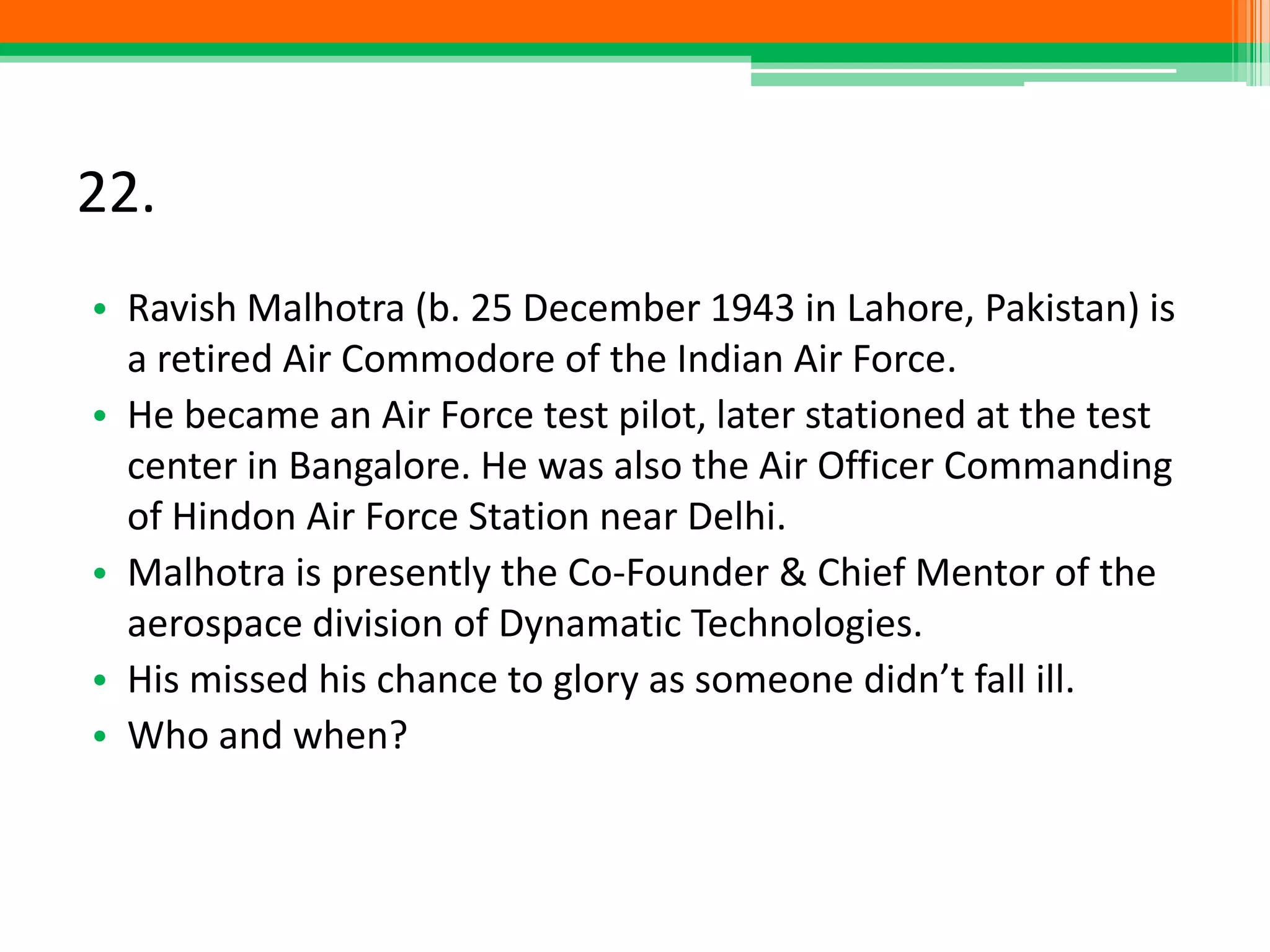 22.
• Ravish Malhotra (b. 25 December 1943 in Lahore, Pakistan) is
a retired Air Commodore of the Indian Air Force.
• He became an Air Force test pilot, later stationed at the test
center in Bangalore. He was also the Air Officer Commanding
of Hindon Air Force Station near Delhi.
• Malhotra is presently the Co-Founder & Chief Mentor of the
aerospace division of Dynamatic Technologies.
• His missed his chance to glory as someone didn’t fall ill.
• Who and when?
 