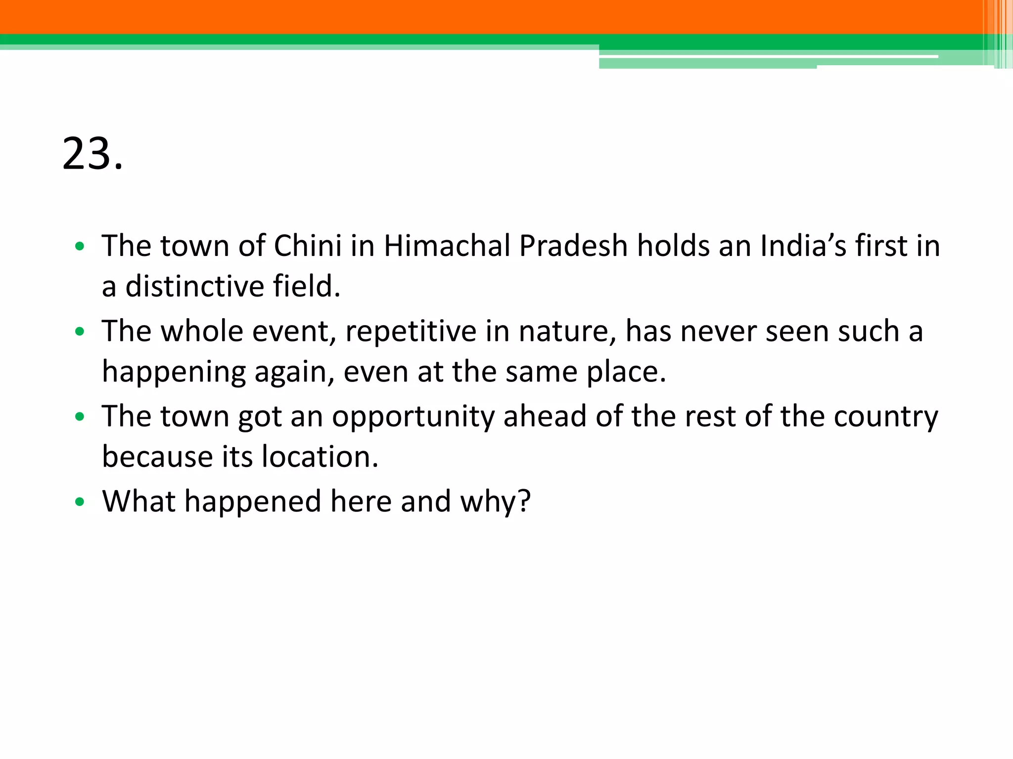 23.
• The town of Chini in Himachal Pradesh holds an India’s first in
a distinctive field.
• The whole event, repetitive in nature, has never seen such a
happening again, even at the same place.
• The town got an opportunity ahead of the rest of the country
because its location.
• What happened here and why?
 