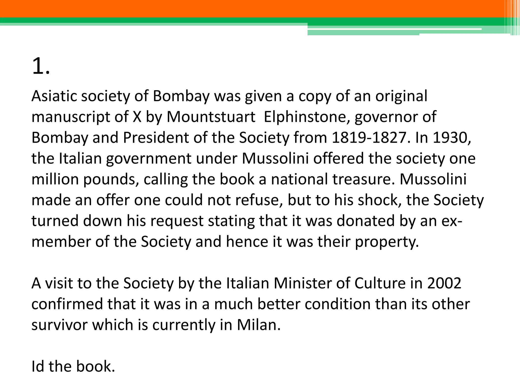 1.
Asiatic society of Bombay was given a copy of an original
manuscript of X by Mountstuart Elphinstone, governor of
Bombay and President of the Society from 1819-1827. In 1930,
the Italian government under Mussolini offered the society one
million pounds, calling the book a national treasure. Mussolini
made an offer one could not refuse, but to his shock, the Society
turned down his request stating that it was donated by an ex-
member of the Society and hence it was their property.
A visit to the Society by the Italian Minister of Culture in 2002
confirmed that it was in a much better condition than its other
survivor which is currently in Milan.
Id the book.
 