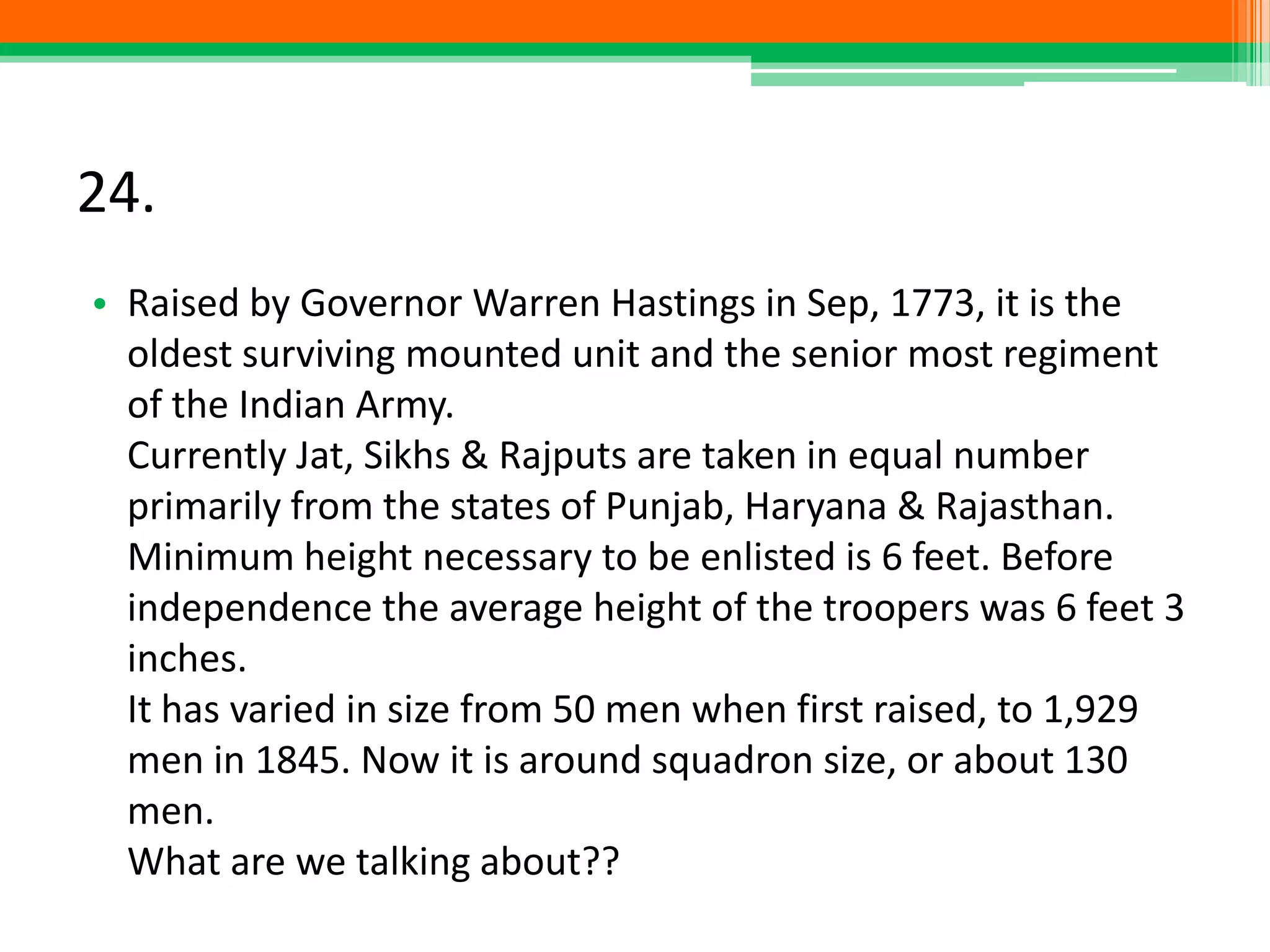 24.
• Raised by Governor Warren Hastings in Sep, 1773, it is the
oldest surviving mounted unit and the senior most regiment
of the Indian Army.
Currently Jat, Sikhs & Rajputs are taken in equal number
primarily from the states of Punjab, Haryana & Rajasthan.
Minimum height necessary to be enlisted is 6 feet. Before
independence the average height of the troopers was 6 feet 3
inches.
It has varied in size from 50 men when first raised, to 1,929
men in 1845. Now it is around squadron size, or about 130
men.
What are we talking about??
 