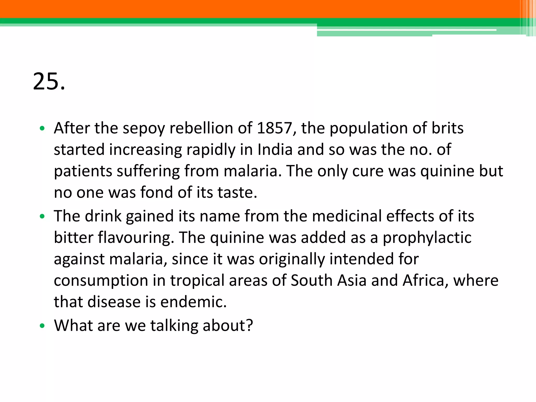 25.
• After the sepoy rebellion of 1857, the population of brits
started increasing rapidly in India and so was the no. of
patients suffering from malaria. The only cure was quinine but
no one was fond of its taste.
• The drink gained its name from the medicinal effects of its
bitter flavouring. The quinine was added as a prophylactic
against malaria, since it was originally intended for
consumption in tropical areas of South Asia and Africa, where
that disease is endemic.
• What are we talking about?
 