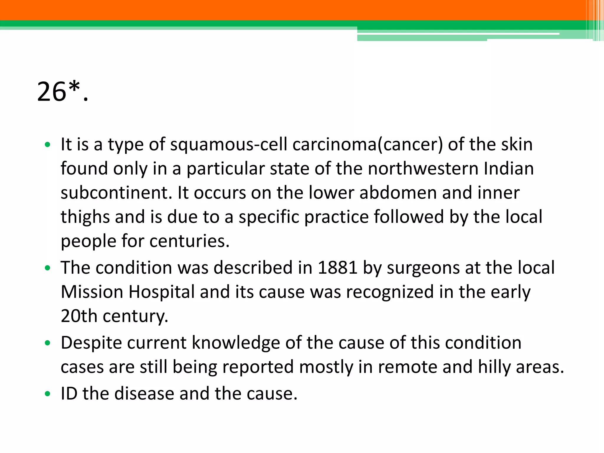 26*.
• It is a type of squamous-cell carcinoma(cancer) of the skin
found only in a particular state of the northwestern Indian
subcontinent. It occurs on the lower abdomen and inner
thighs and is due to a specific practice followed by the local
people for centuries.
• The condition was described in 1881 by surgeons at the local
Mission Hospital and its cause was recognized in the early
20th century.
• Despite current knowledge of the cause of this condition
cases are still being reported mostly in remote and hilly areas.
• ID the disease and the cause.
 
