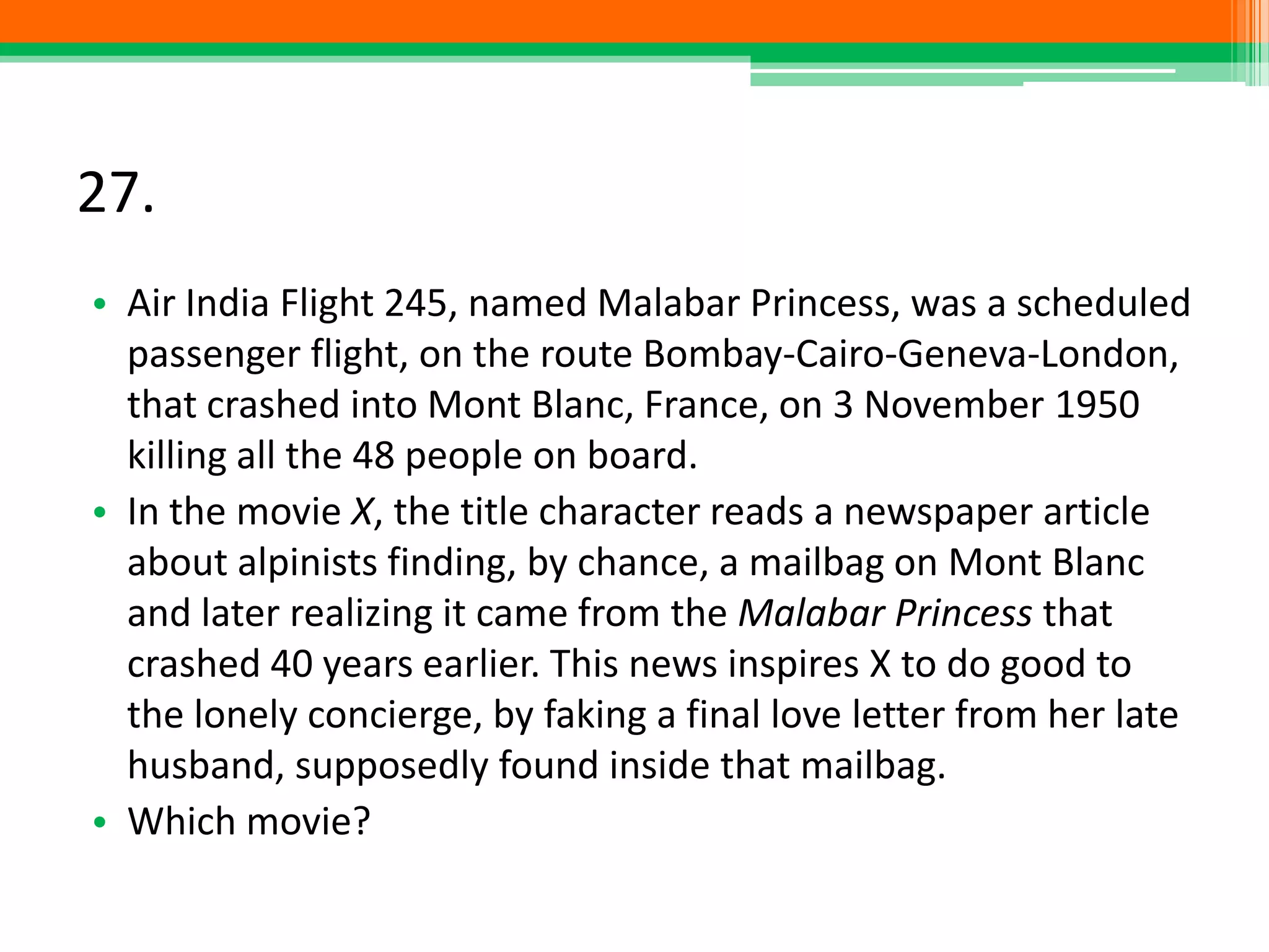 27.
• Air India Flight 245, named Malabar Princess, was a scheduled
passenger flight, on the route Bombay-Cairo-Geneva-London,
that crashed into Mont Blanc, France, on 3 November 1950
killing all the 48 people on board.
• In the movie X, the title character reads a newspaper article
about alpinists finding, by chance, a mailbag on Mont Blanc
and later realizing it came from the Malabar Princess that
crashed 40 years earlier. This news inspires X to do good to
the lonely concierge, by faking a final love letter from her late
husband, supposedly found inside that mailbag.
• Which movie?
 