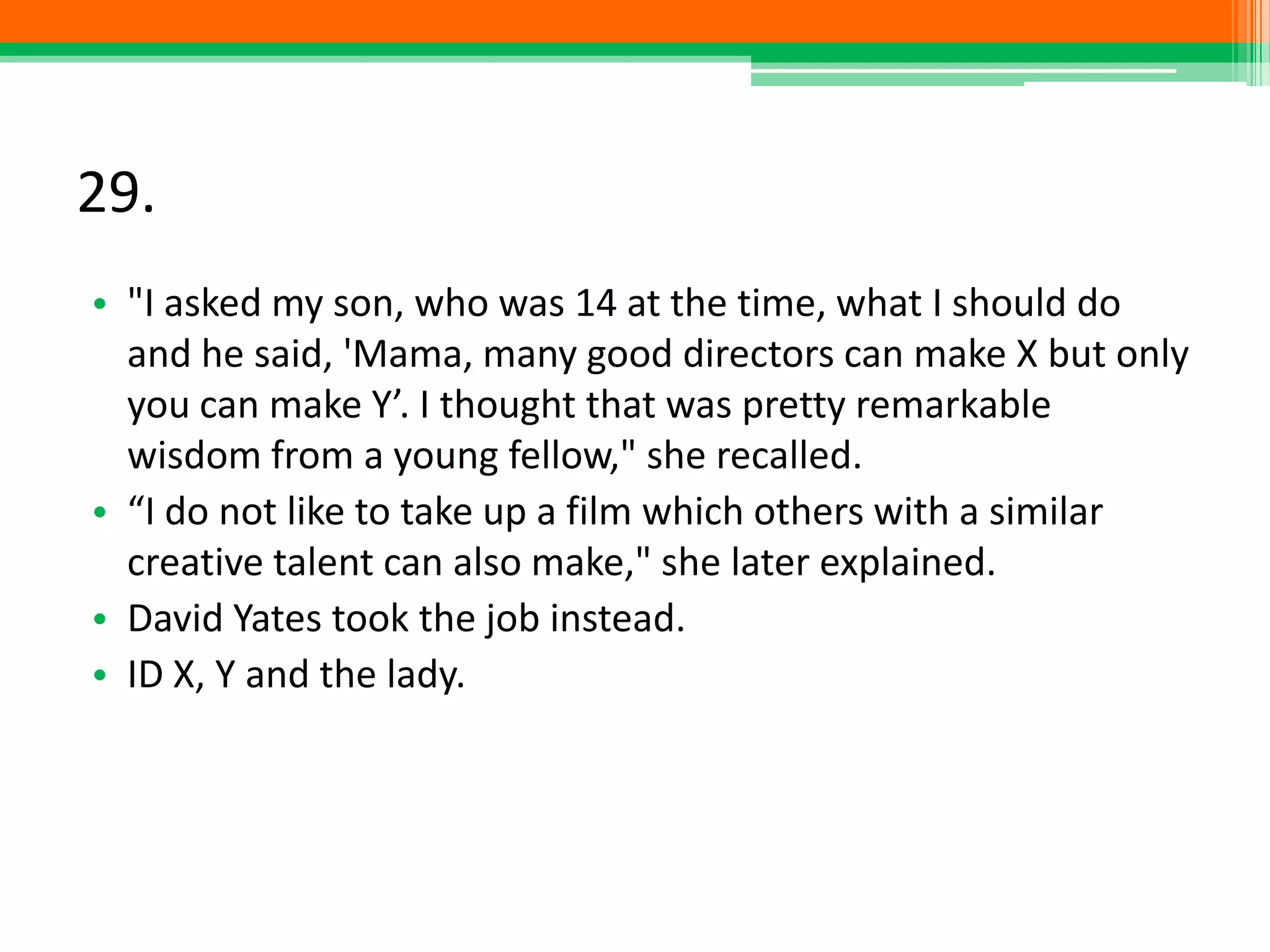 29.
• "I asked my son, who was 14 at the time, what I should do
and he said, 'Mama, many good directors can make X but only
you can make Y’. I thought that was pretty remarkable
wisdom from a young fellow," she recalled.
• “I do not like to take up a film which others with a similar
creative talent can also make," she later explained.
• David Yates took the job instead.
• ID X, Y and the lady.
 