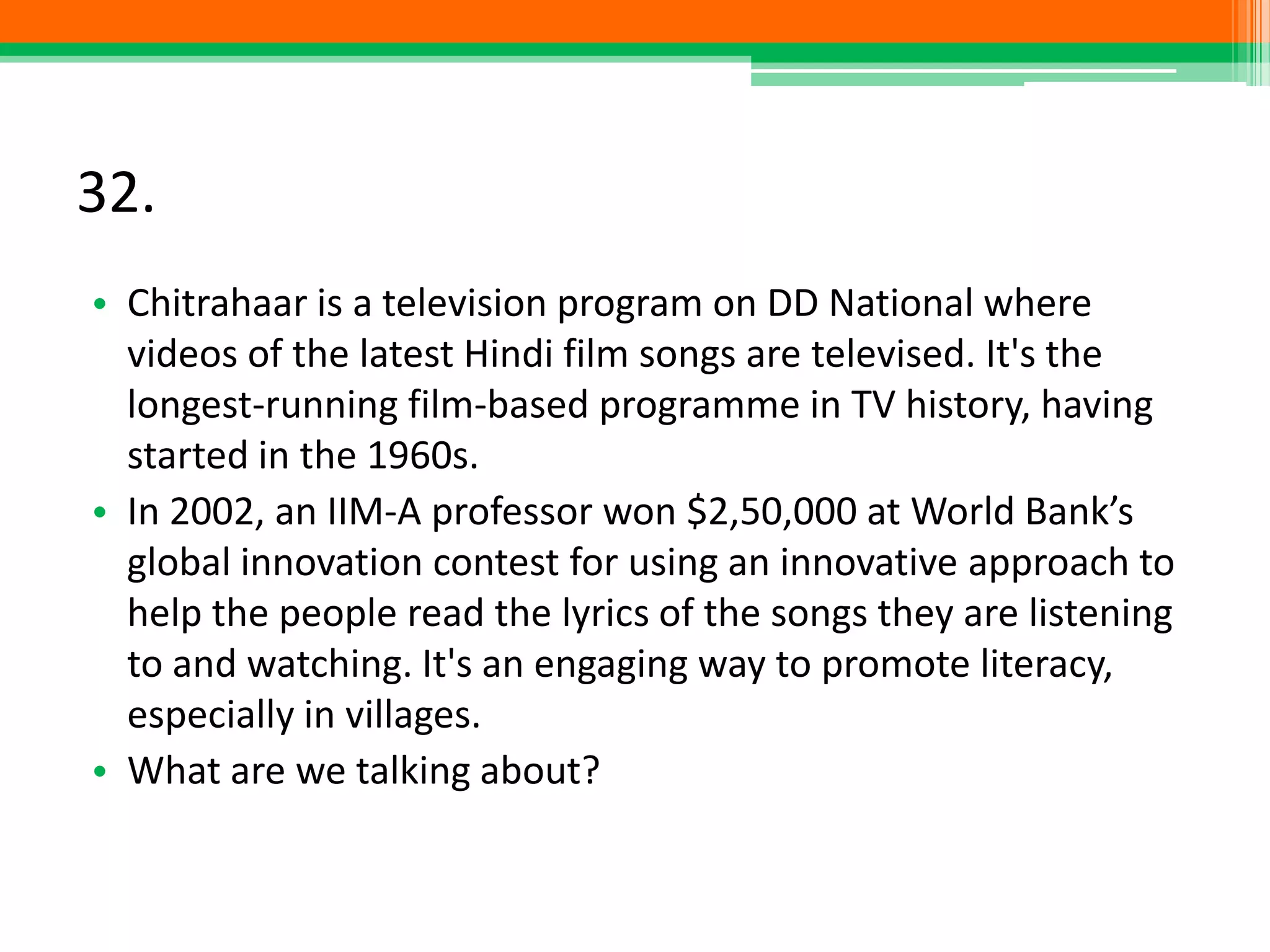 32.
• Chitrahaar is a television program on DD National where
videos of the latest Hindi film songs are televised. It's the
longest-running film-based programme in TV history, having
started in the 1960s.
• In 2002, an IIM-A professor won $2,50,000 at World Bank’s
global innovation contest for using an innovative approach to
help the people read the lyrics of the songs they are listening
to and watching. It's an engaging way to promote literacy,
especially in villages.
• What are we talking about?
 