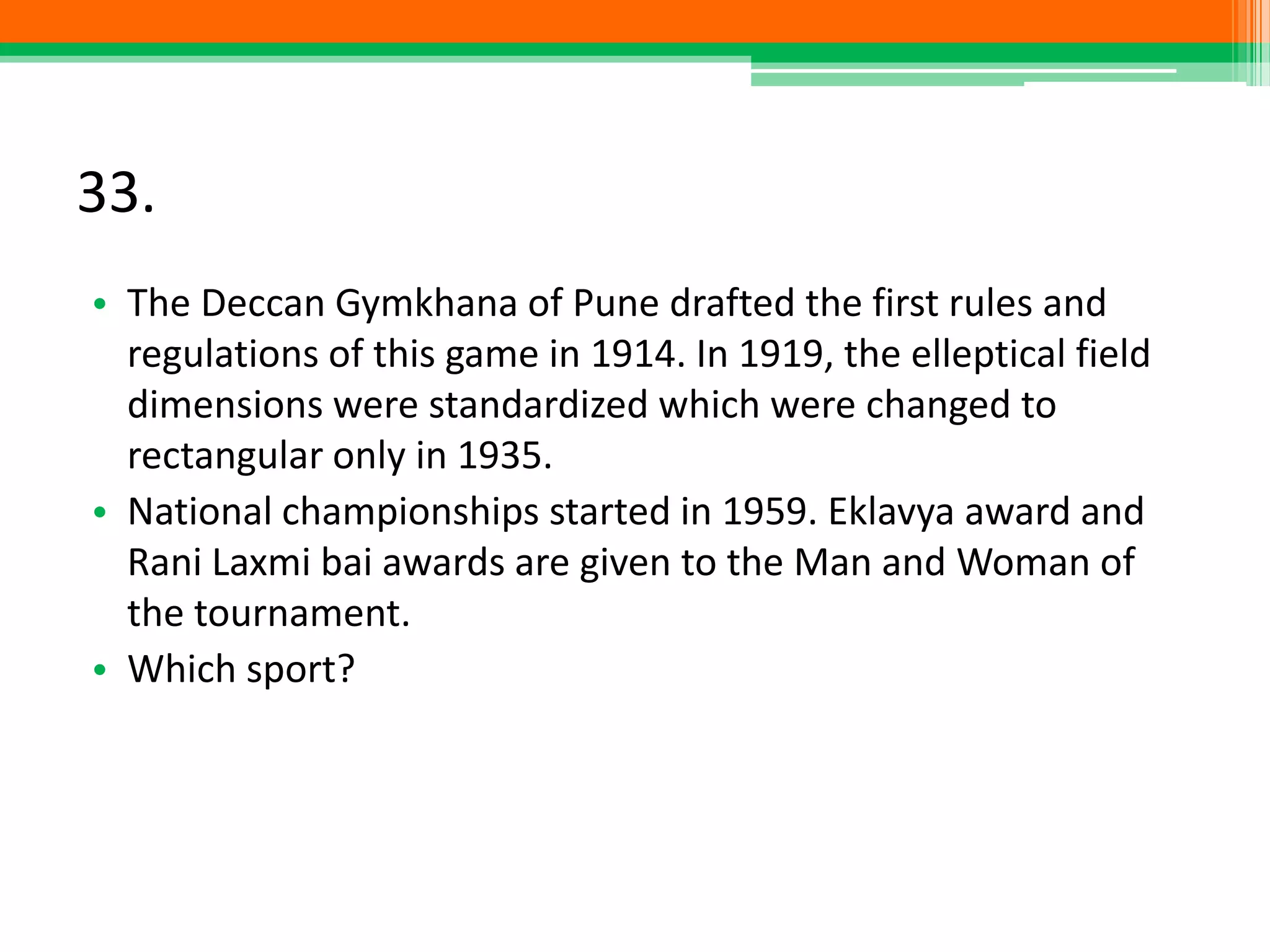 33.
• The Deccan Gymkhana of Pune drafted the first rules and
regulations of this game in 1914. In 1919, the elleptical field
dimensions were standardized which were changed to
rectangular only in 1935.
• National championships started in 1959. Eklavya award and
Rani Laxmi bai awards are given to the Man and Woman of
the tournament.
• Which sport?
 